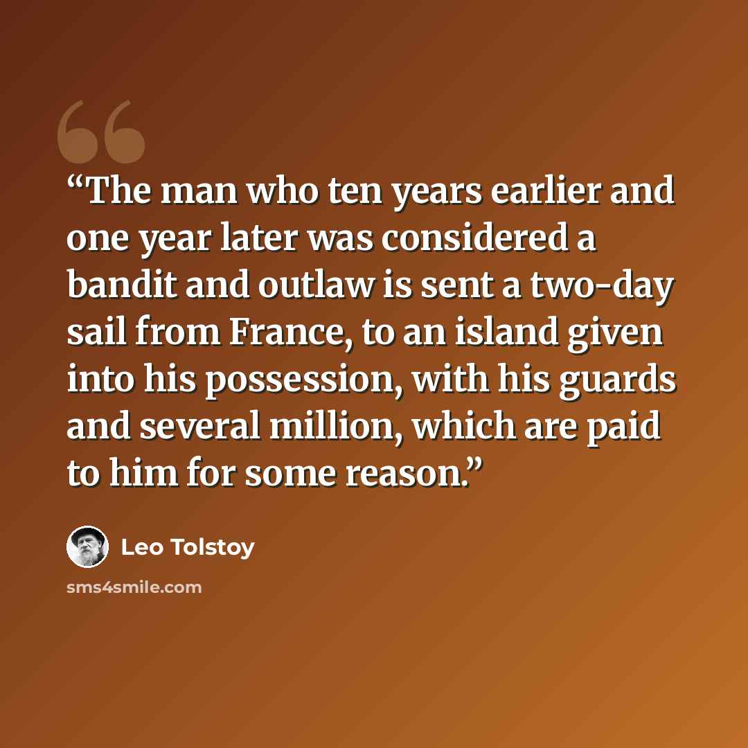“The man who ten years earlier and one year later was considered a bandit and outlaw is sent a two-day sail from France, to an island given into his possession, with his guards and several million, which are paid to him for some reason.” quote by Leo Tolstoy