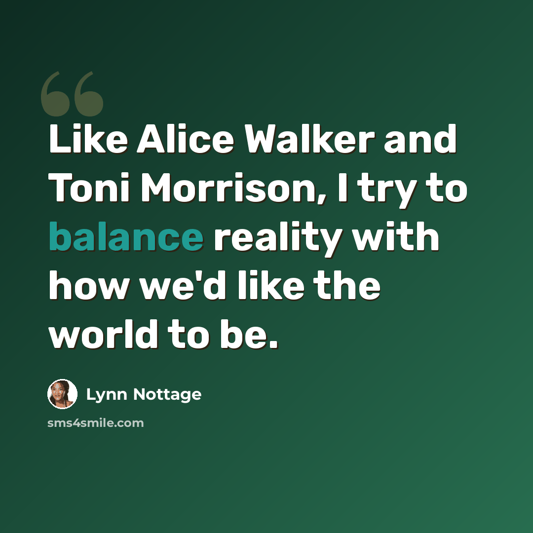 “Like Alice Walker and Toni Morrison, I try to balance reality with how we'd like the world to be.” quote by Lynn Nottage