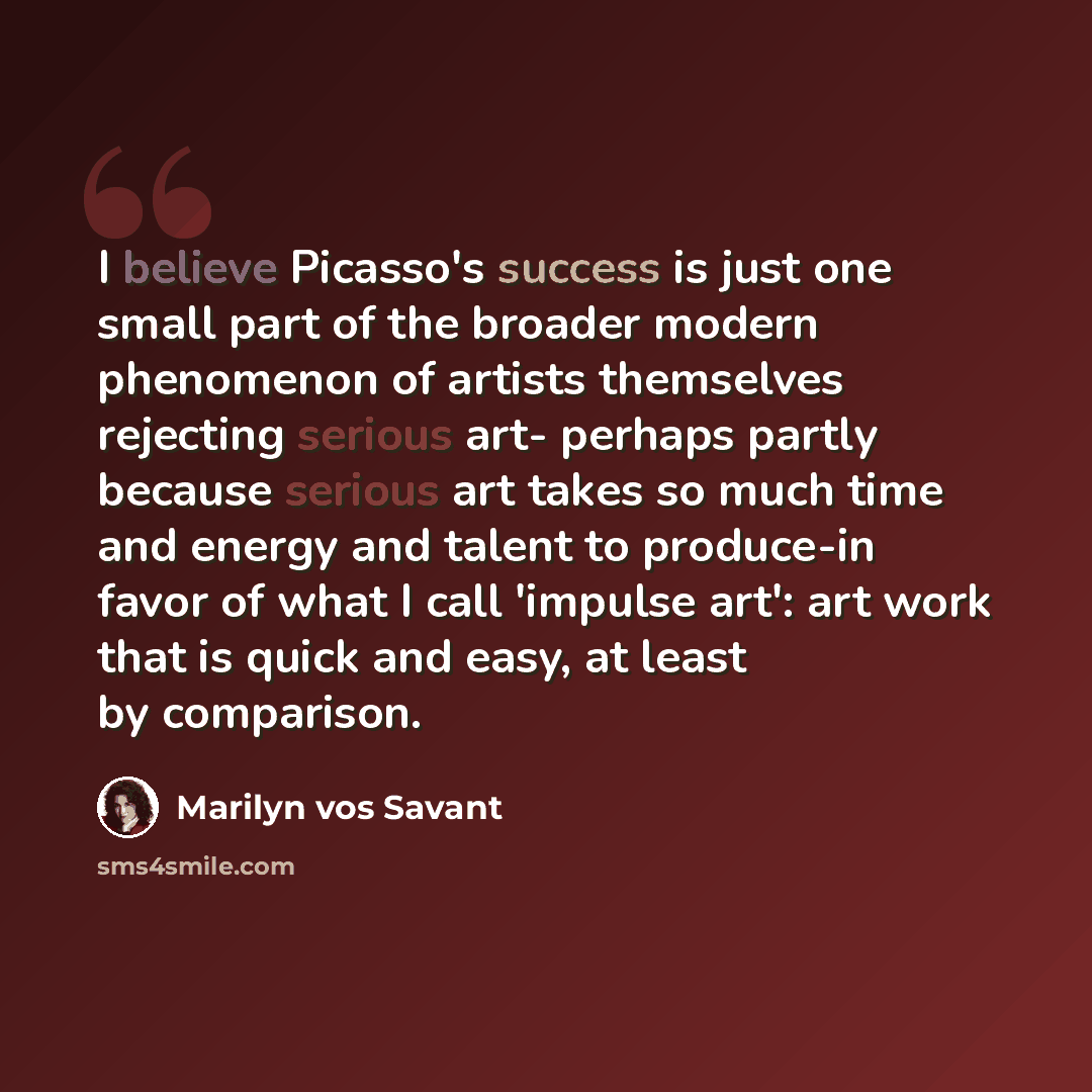 “I believe Picasso's success is just one small part of the broader modern phenomenon of artists themselves rejecting serious art- perhaps partly because serious art takes so much time and energy and talent to produce-in favor of what I call 'impulse art': art work that is quick and easy, at least…” quote by Marilyn vos Savant