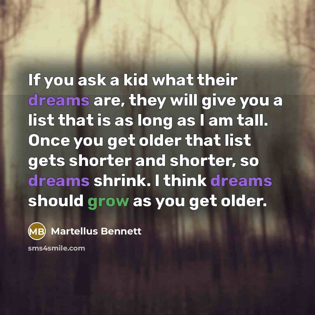 “If you ask a kid what their dreams are, they will give you a list that is as long as I am tall. Once you get older that list gets shorter and shorter, so dreams shrink. I think dreams should grow as you get older.” quote by Martellus Bennett