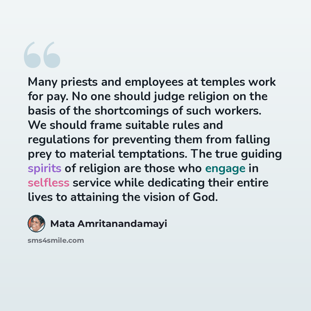 “Many priests and employees at temples work for pay. No one should judge religion on the basis of the shortcomings of such workers. We should frame suitable rules and regulations for preventing them from falling prey to material temptations. The true guiding spirits of religion are those who engage…” quote by Mata Amritanandamayi