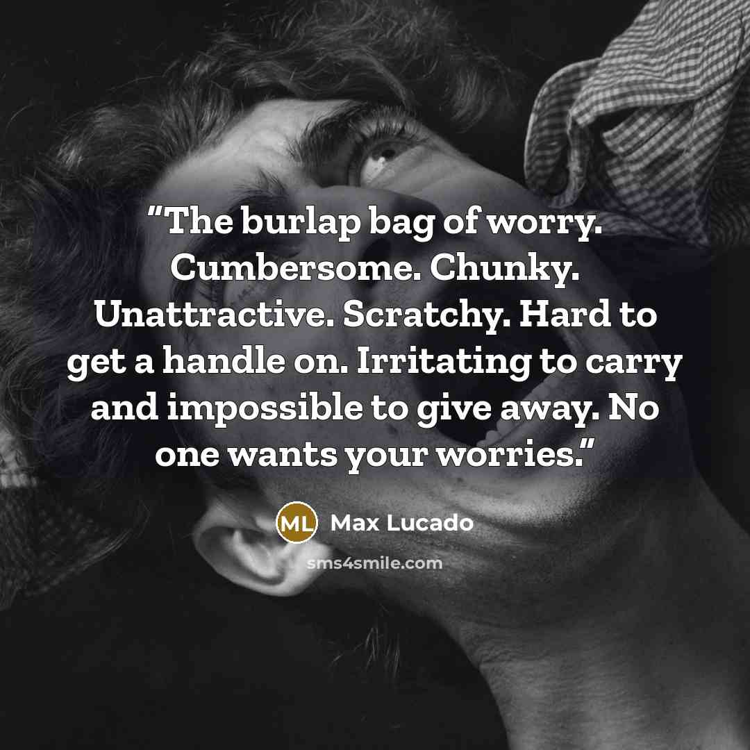 “The burlap bag of worry. Cumbersome. Chunky. Unattractive. Scratchy. Hard to get a handle on. Irritating to carry and impossible to give away. No one wants your worries.” quote by Max Lucado