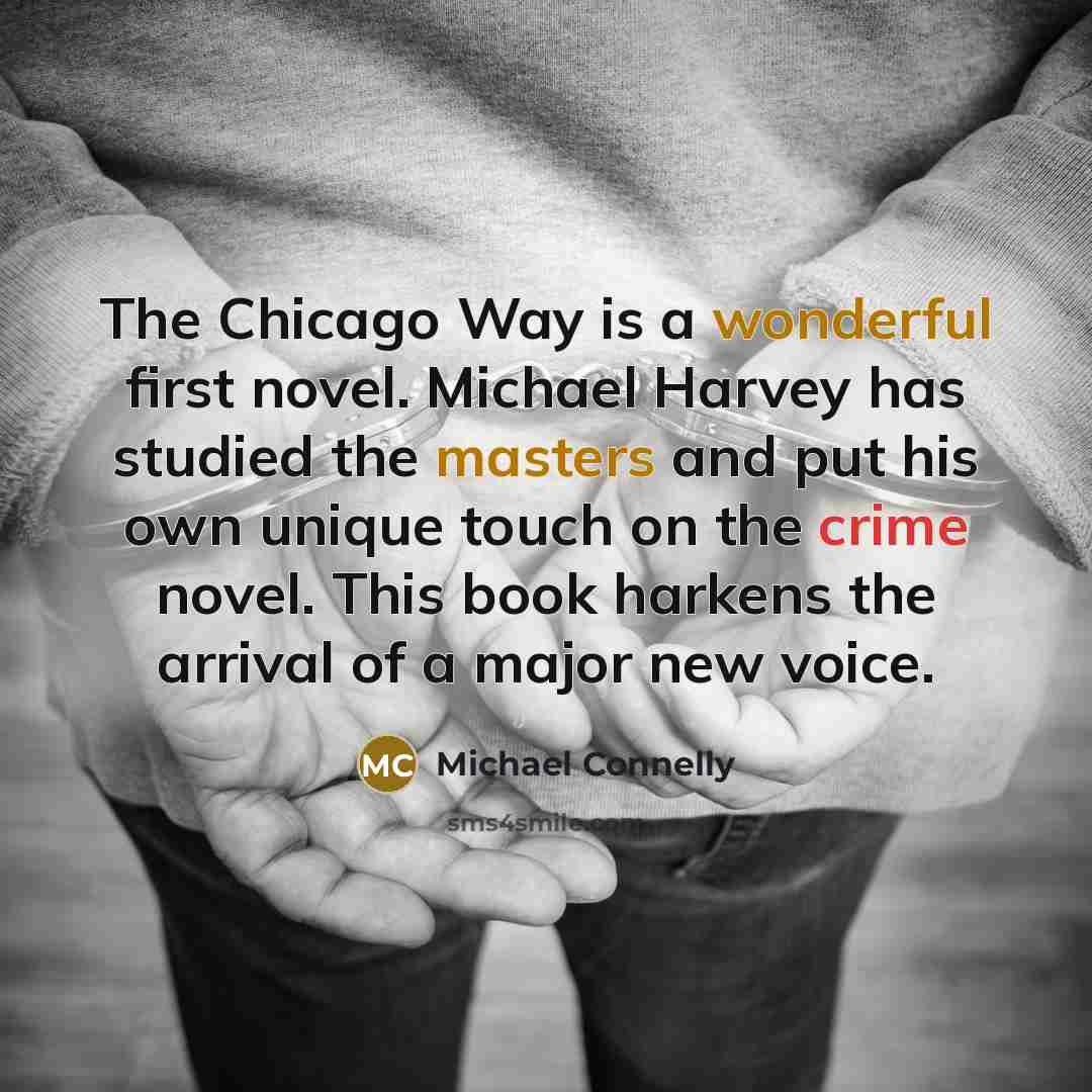 “The Chicago Way is a wonderful first novel. Michael Harvey has studied the masters and put his own unique touch on the crime novel. This book harkens the arrival of a major new voice.” quote by Michael Connelly