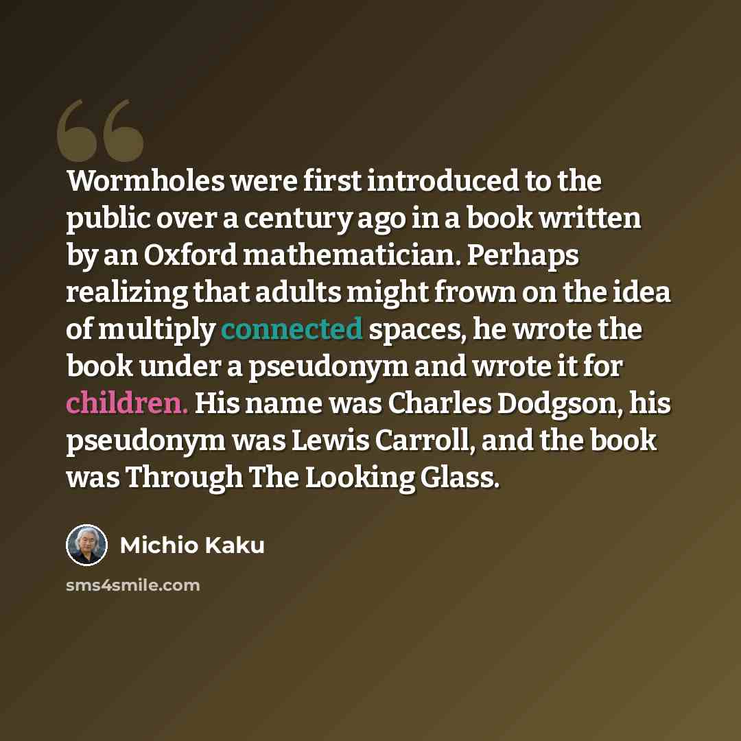 “Wormholes were first introduced to the public over a century ago in a book written by an Oxford mathematician. Perhaps realizing that adults might frown on the idea of multiply connected spaces, he wrote the book under a pseudonym and wrote it for children. His name was Charles Dodgson, his…” quote by Michio Kaku