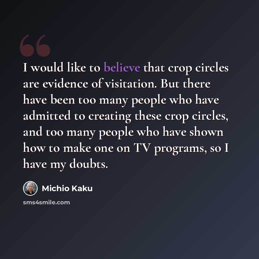 “I would like to believe that crop circles are evidence of visitation. But there have been too many people who have admitted to creating these crop circles, and too many people who have shown how to make one on TV programs, so I have my doubts.” quote by Michio Kaku