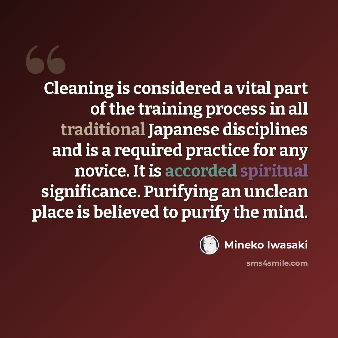 “Cleaning is considered a vital part of the training process in all traditional Japanese disciplines and is a required practice for any novice. It is accorded spiritual significance. Purifying an unclean place is believed to purify the mind.” quote by Mineko Iwasaki