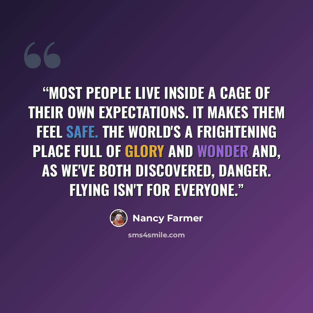 “Most people live inside a cage of their own expectations. It makes them feel safe. The world's a frightening place full of glory and wonder and, as we've both discovered, danger. Flying isn't for everyone.” quote by Nancy Farmer