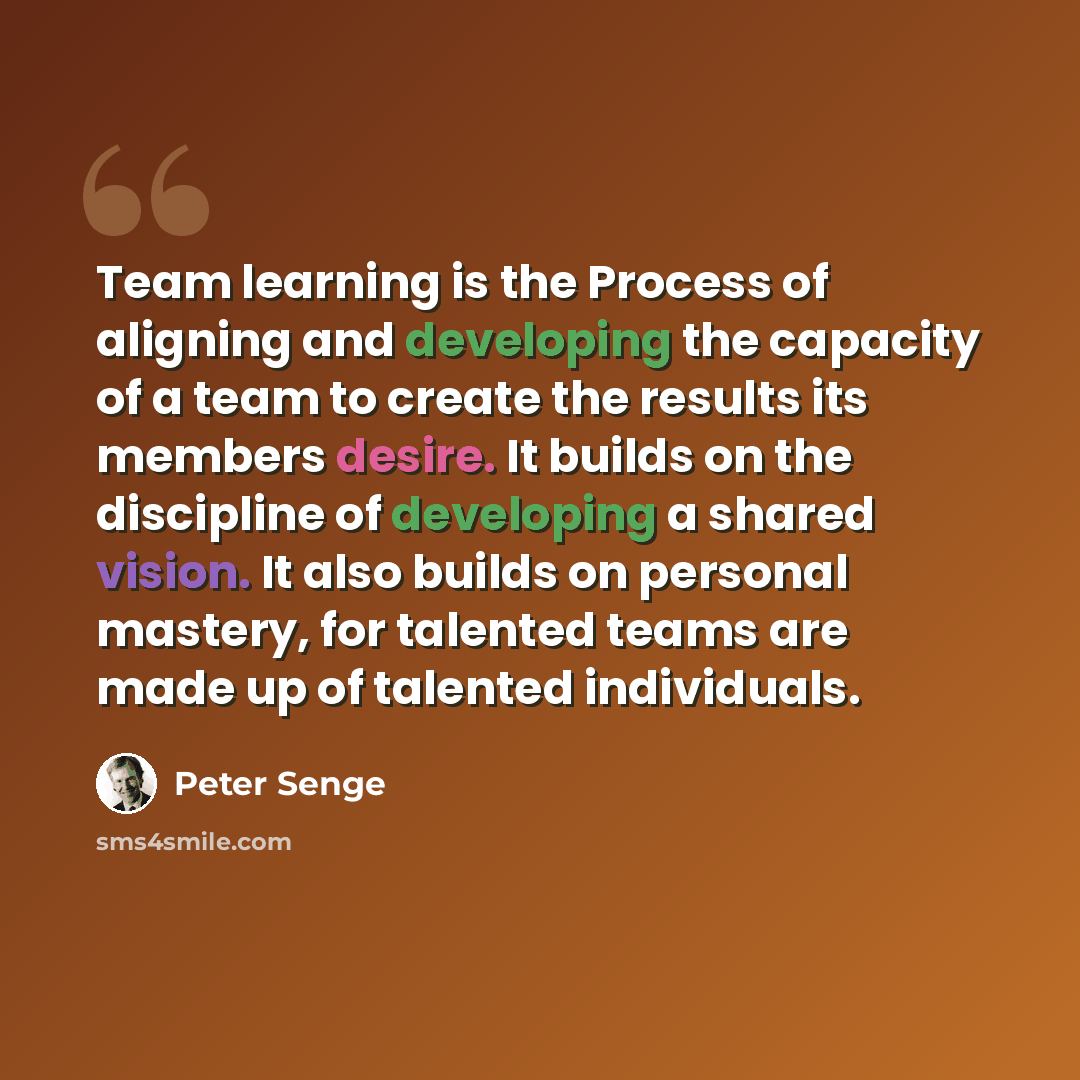 “Team learning is the Process of aligning and developing the capacity of a team to create the results its members desire. It builds on the discipline of developing a shared vision. It also builds on personal mastery, for talented teams are made up of talented individuals.” quote by Peter Senge