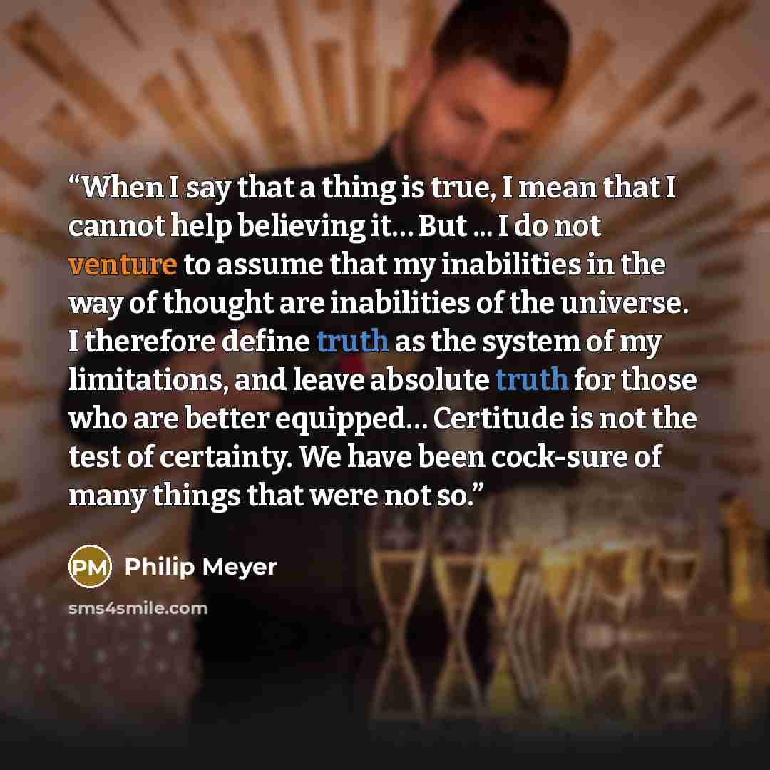 “When I say that a thing is true, I mean that I cannot help believing it… But ... I do not venture to assume that my inabilities in the way of thought are inabilities of the universe. I therefore define truth as the system of my limitations, and leave absolute truth for those who are better…” quote by Philip Meyer