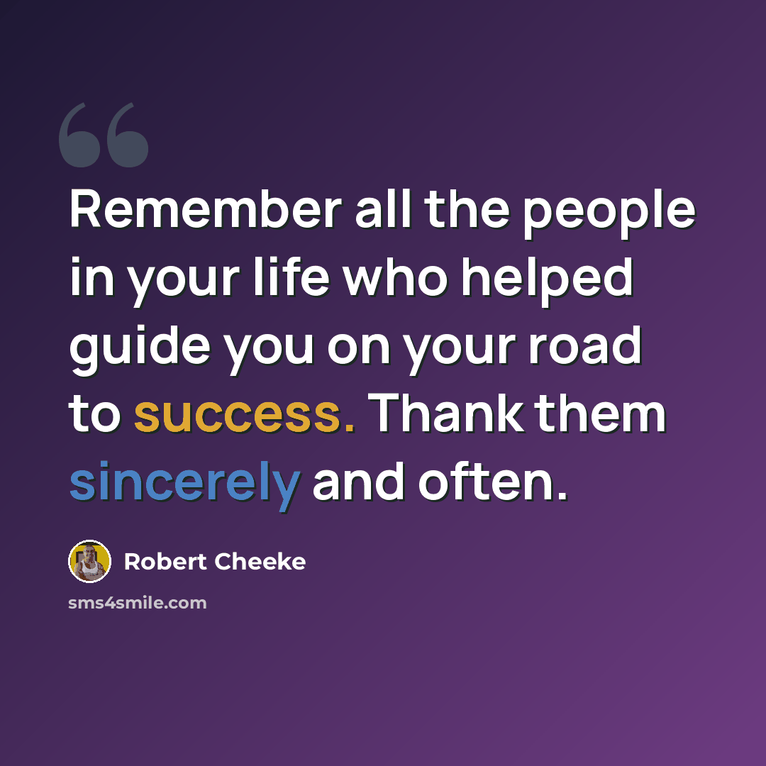 “Remember all the people in your life who helped guide you on your road to success. Thank them sincerely and often.” quote by Robert Cheeke