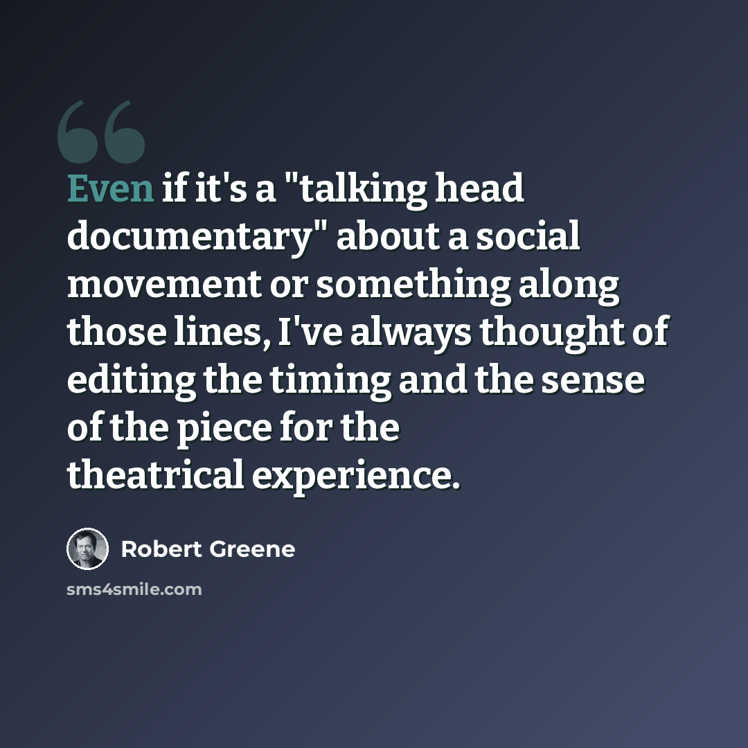 “Even if it's a "talking head documentary" about a social movement or something along those lines, I've always thought of editing the timing and the sense of the piece for the theatrical experience.” quote by Robert Greene