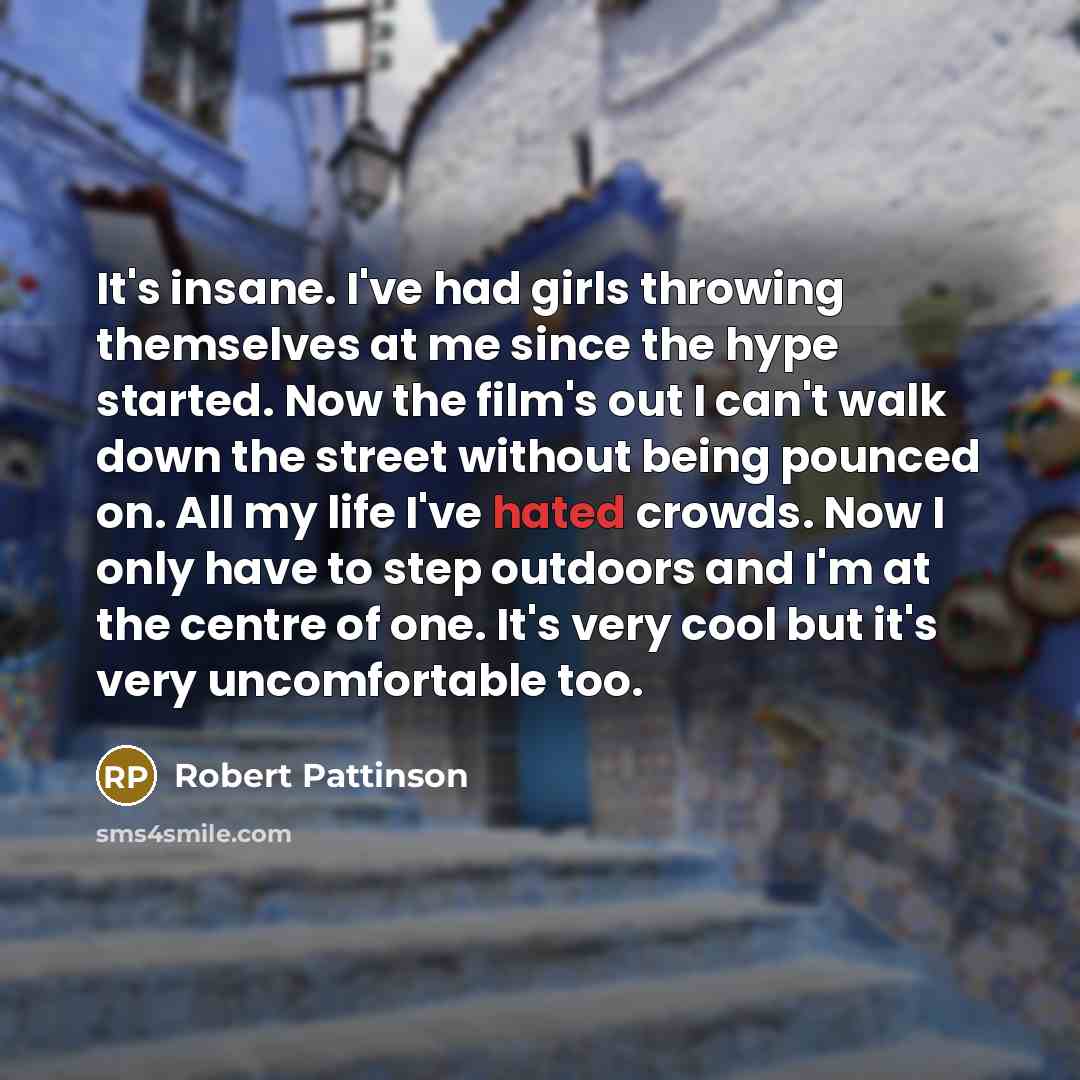 “It's insane. I've had girls throwing themselves at me since the hype started. Now the film's out I can't walk down the street without being pounced on. All my life I've hated crowds. Now I only have to step outdoors and I'm at the centre of one. It's very cool but it's very uncomfortable too.” quote by Robert Pattinson