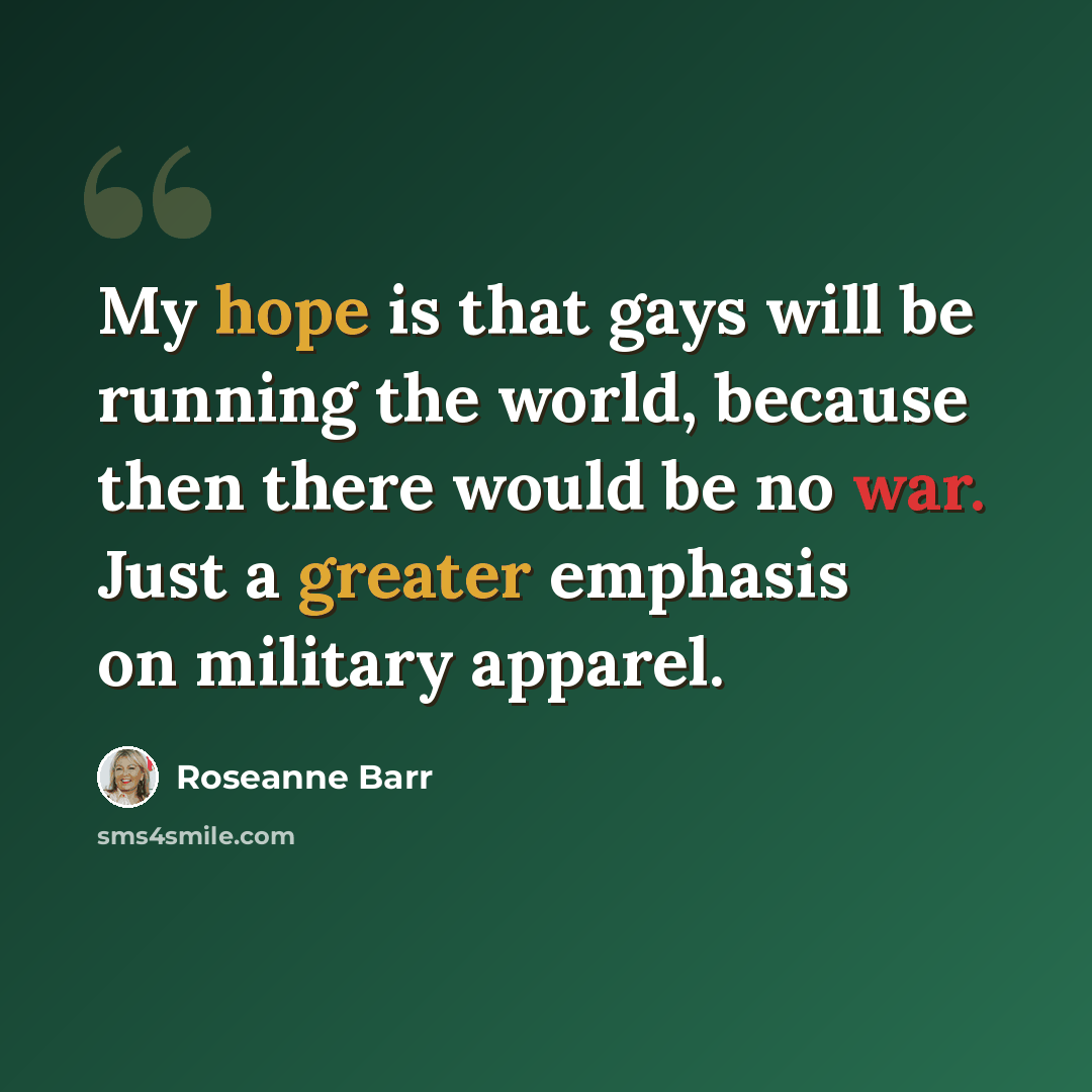 “My hope is that gays will be running the world, because then there would be no war. Just a greater emphasis on military apparel.” quote by Roseanne Barr