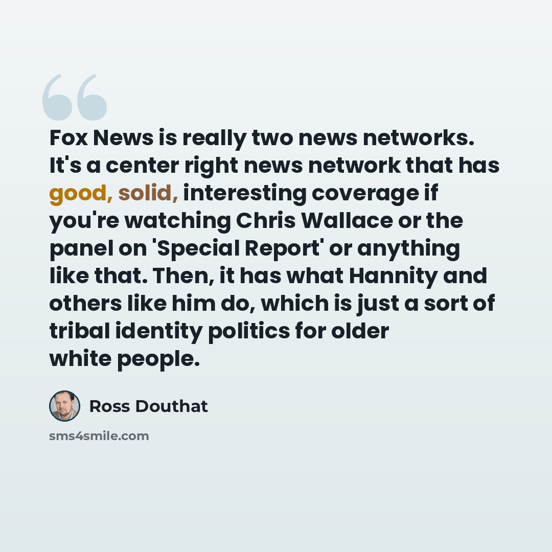 “Fox News is really two news networks. It's a center right news network that has good, solid, interesting coverage if you're watching Chris Wallace or the panel on 'Special Report' or anything like that. Then, it has what Hannity and others like him do, which is just a sort of tribal identity…” quote by Ross Douthat