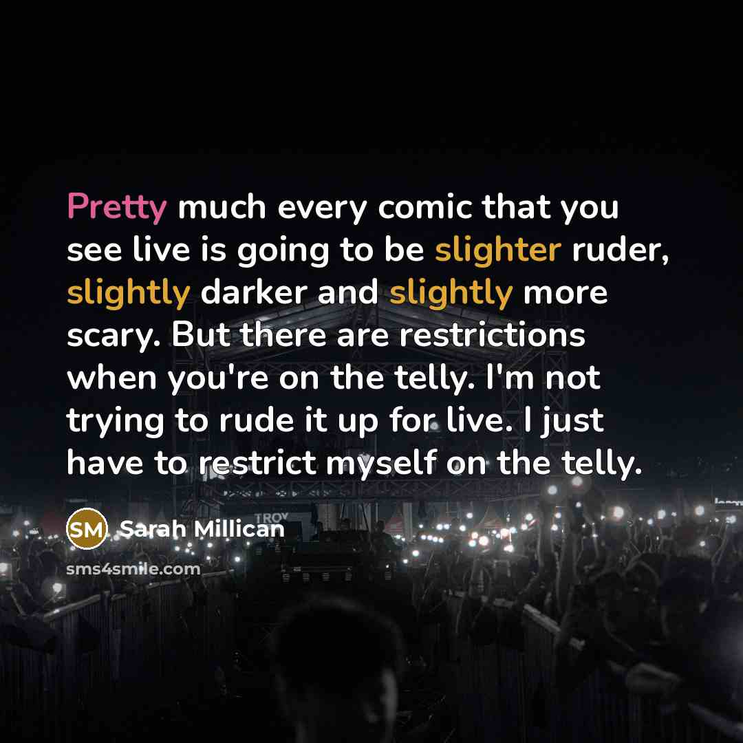“Pretty much every comic that you see live is going to be slighter ruder, slightly darker and slightly more scary. But there are restrictions when you're on the telly. I'm not trying to rude it up for live. I just have to restrict myself on the telly.” quote by Sarah Millican