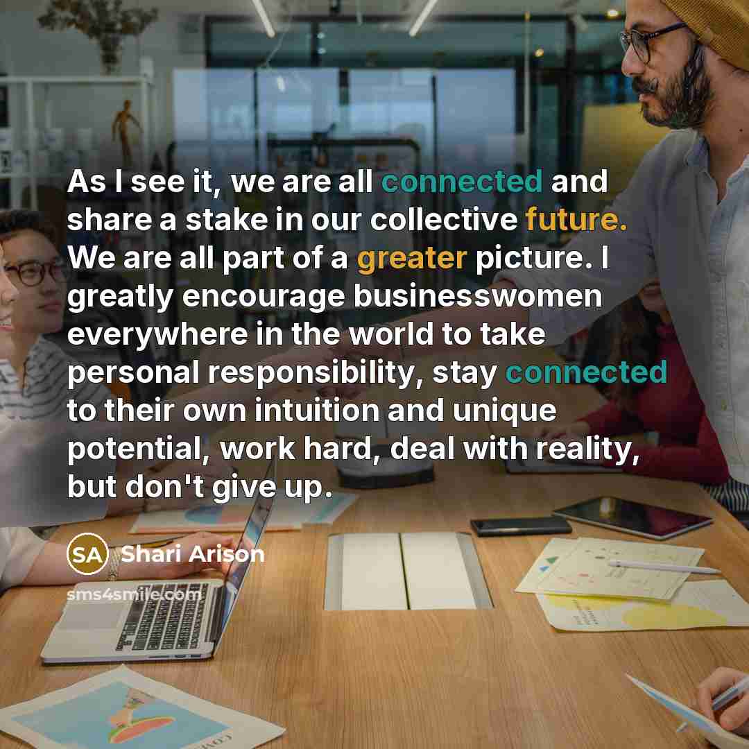 “As I see it, we are all connected and share a stake in our collective future. We are all part of a greater picture. I greatly encourage businesswomen everywhere in the world to take personal responsibility, stay connected to their own intuition and unique potential, work hard, deal with reality…” quote by Shari Arison