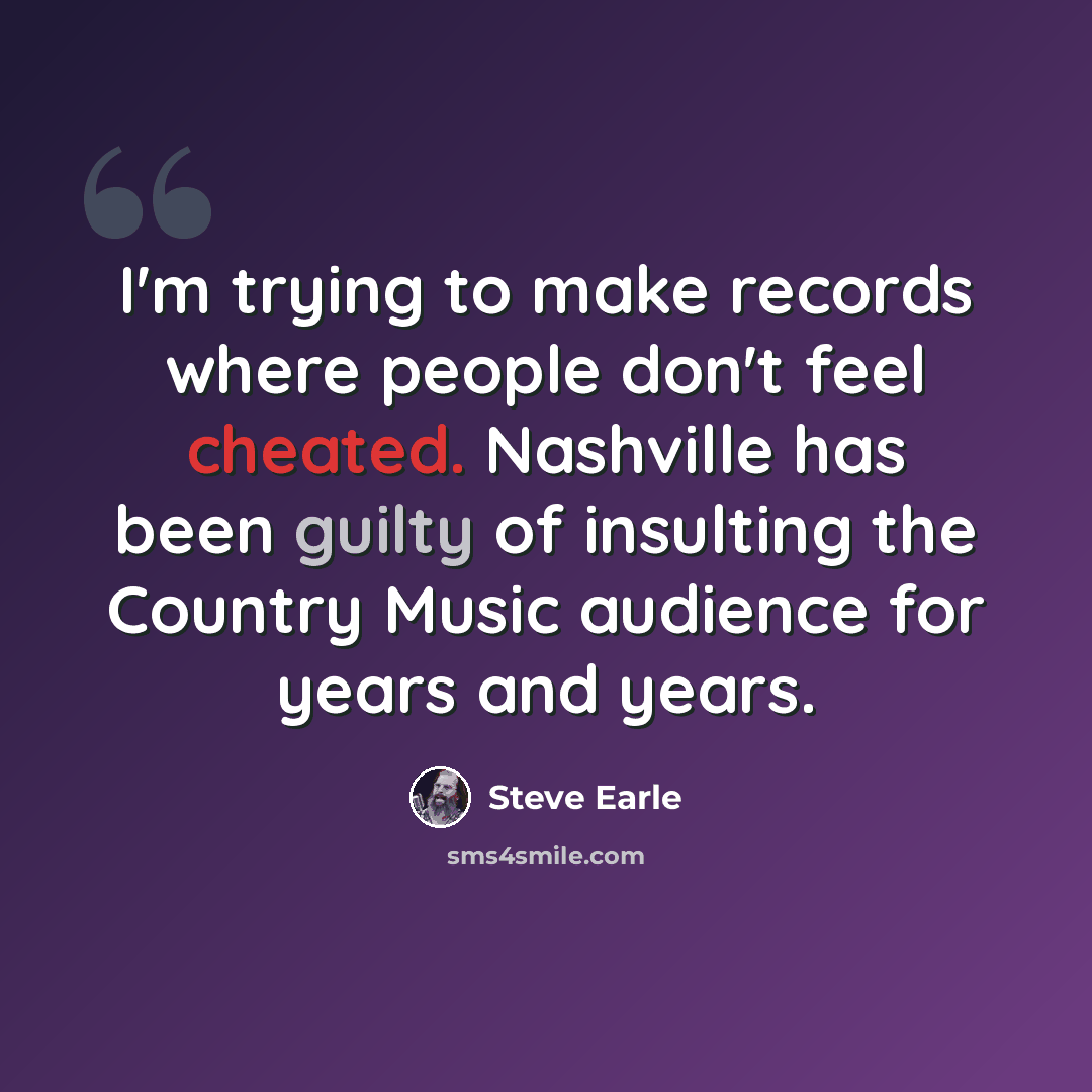 “I'm trying to make records where people don't feel cheated. Nashville has been guilty of insulting the Country Music audience for years and years.” quote by Steve Earle