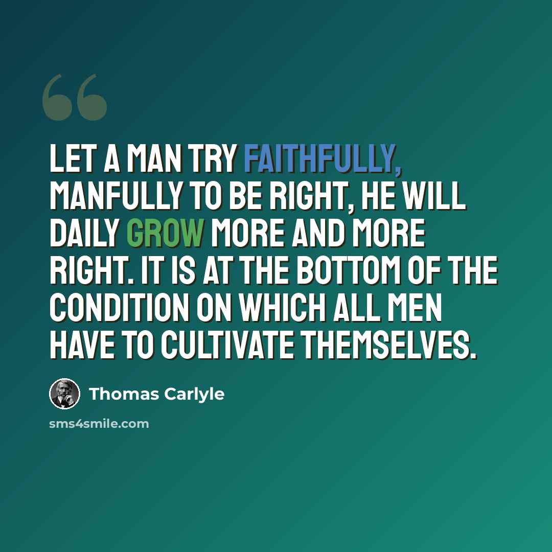 “Let a man try faithfully, manfully to be right, he will daily grow more and more right. It is at the bottom of the condition on which all men have to cultivate themselves.” quote by Thomas Carlyle