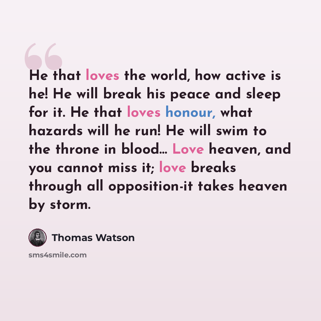 “He that loves the world, how active is he! He will break his peace and sleep for it. He that loves honour, what hazards will he run! He will swim to the throne in blood… Love heaven, and you cannot miss it; love breaks through all opposition-it takes heaven by storm.” quote by Thomas Watson