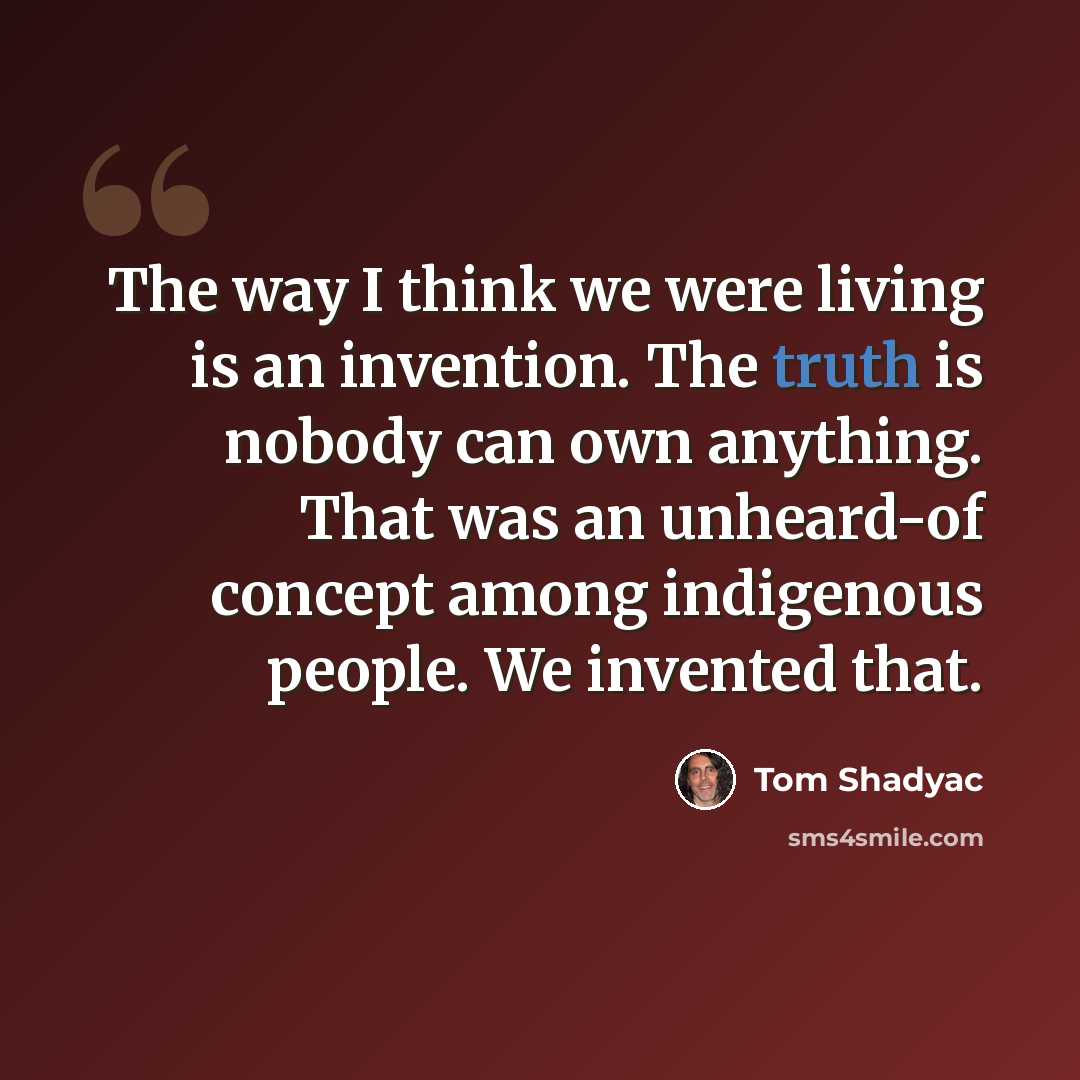 “The way I think we were living is an invention. The truth is nobody can own anything. That was an unheard-of concept among indigenous people. We invented that.” quote by Tom Shadyac