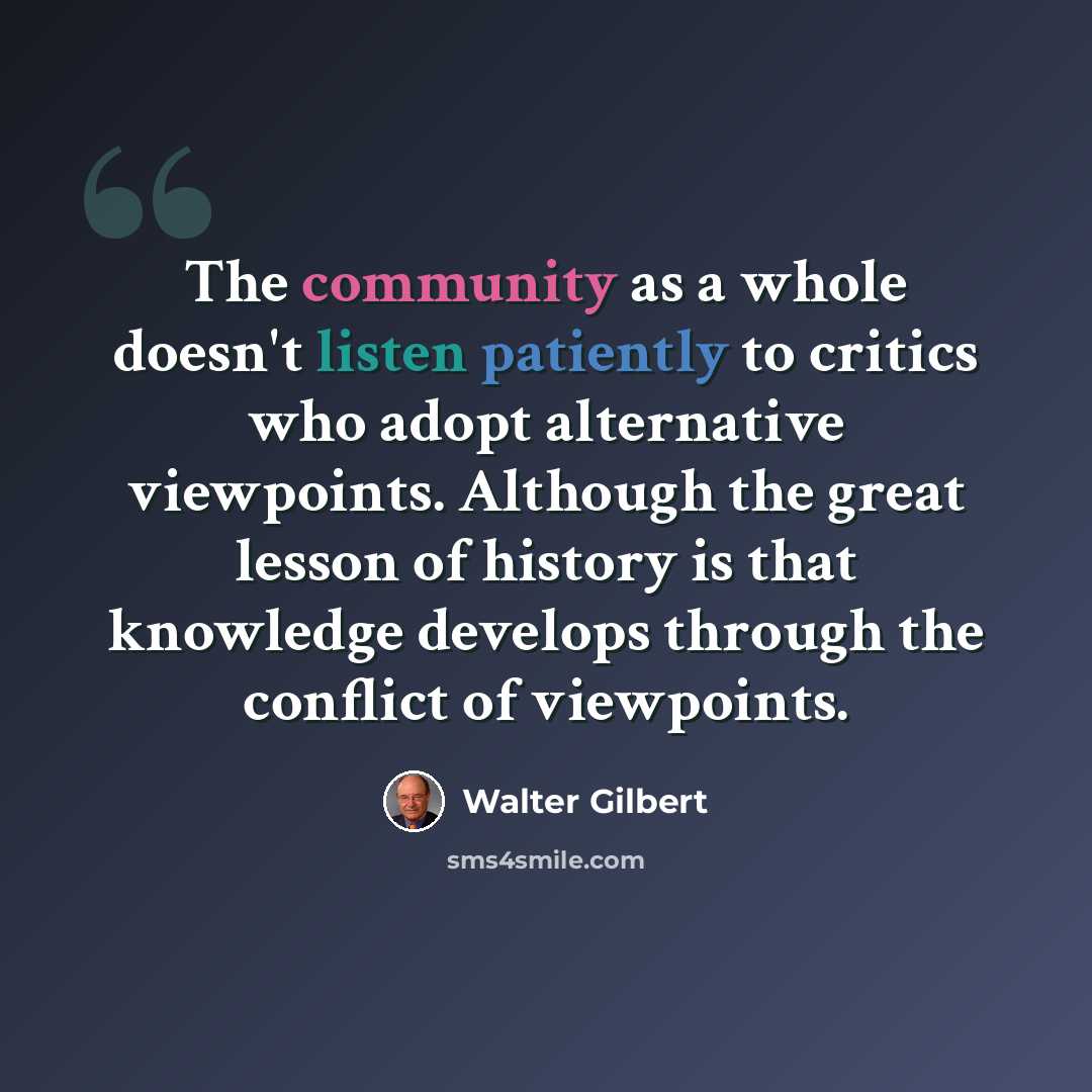 “The community as a whole doesn't listen patiently to critics who adopt alternative viewpoints. Although the great lesson of history is that knowledge develops through the conflict of viewpoints.” quote by Walter Gilbert