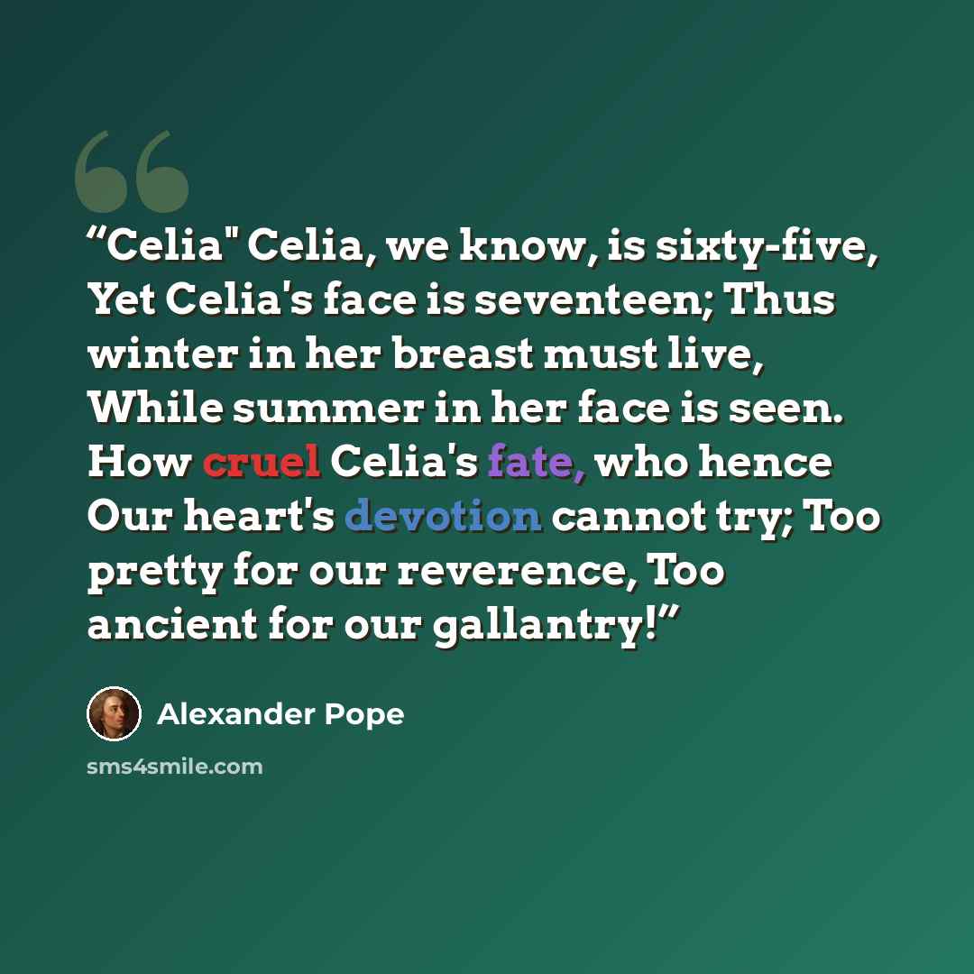 “Celia" Celia, we know, is sixty-five, Yet Celia's face is seventeen; Thus winter in her breast must live, While summer in her face is seen. How cruel Celia's fate, who hence Our heart's devotion cannot try; Too pretty for our reverence, Too ancient for our gallantry!” quote by Alexander Pope