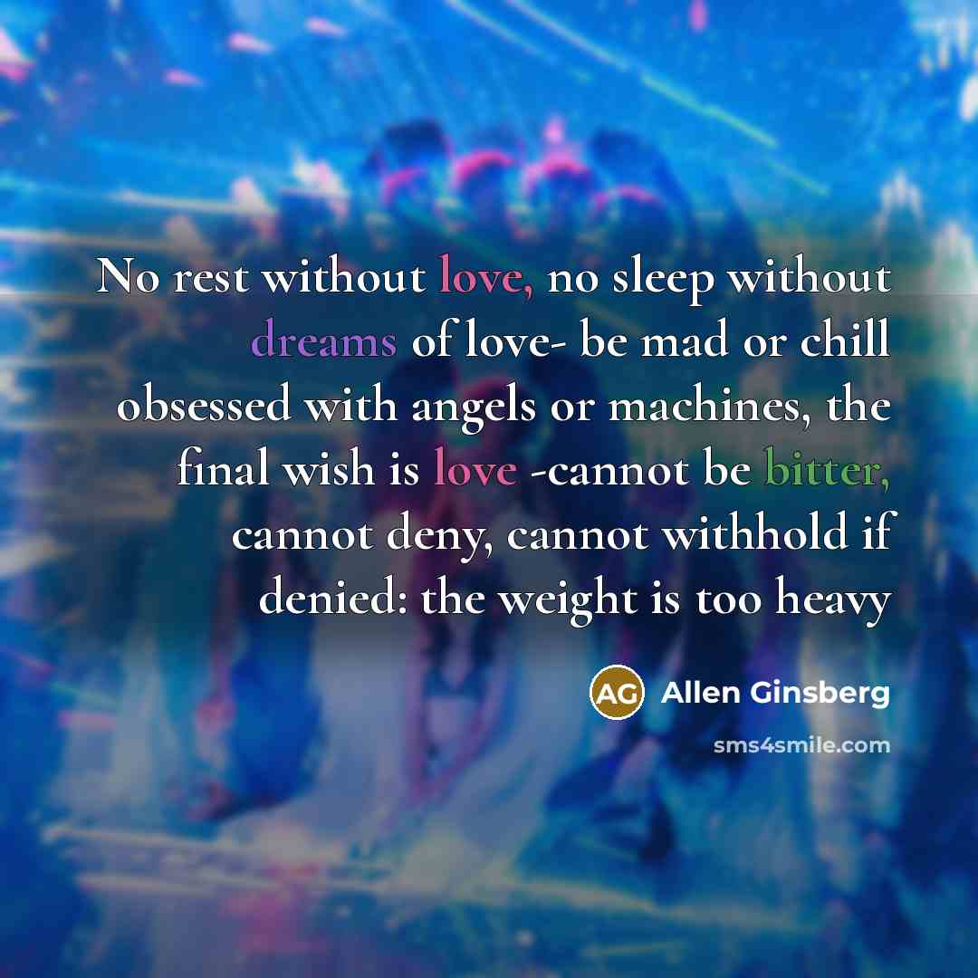 “No rest without love, no sleep without dreams of love- be mad or chill obsessed with angels or machines, the final wish is love -cannot be bitter, cannot deny, cannot withhold if denied: the weight is too heavy” quote by Allen Ginsberg