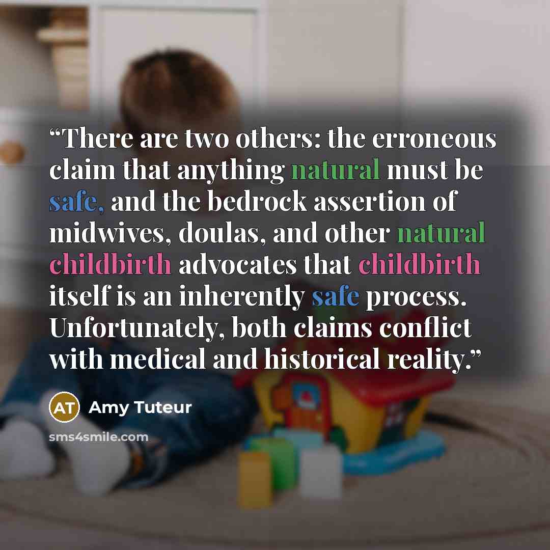 “There are two others: the erroneous claim that anything natural must be safe, and the bedrock assertion of midwives, doulas, and other natural childbirth advocates that childbirth itself is an inherently safe process. Unfortunately, both claims conflict with medical and historical reality.” quote by Amy Tuteur