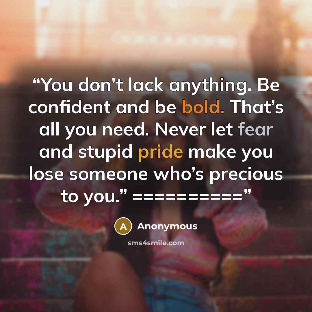 “You don’t lack anything. Be confident and be bold. That’s all you need. Never let fear and stupid pride make you lose someone who’s precious to you.” ==========” quote by Anonymous