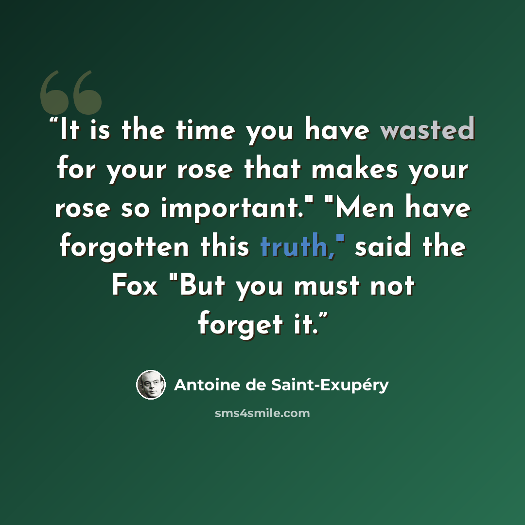 “It is the time you have wasted for your rose that makes your rose so important." "Men have forgotten this truth," said the Fox "But you must not forget it.” quote by Antoine de Saint-Exupéry