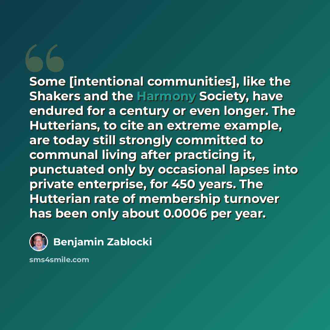 “Some [intentional communities], like the Shakers and the Harmony Society, have endured for a century or even longer. The Hutterians, to cite an extreme example, are today still strongly committed to communal living after practicing it, punctuated only by occasional lapses into private enterprise…” quote by Benjamin Zablocki