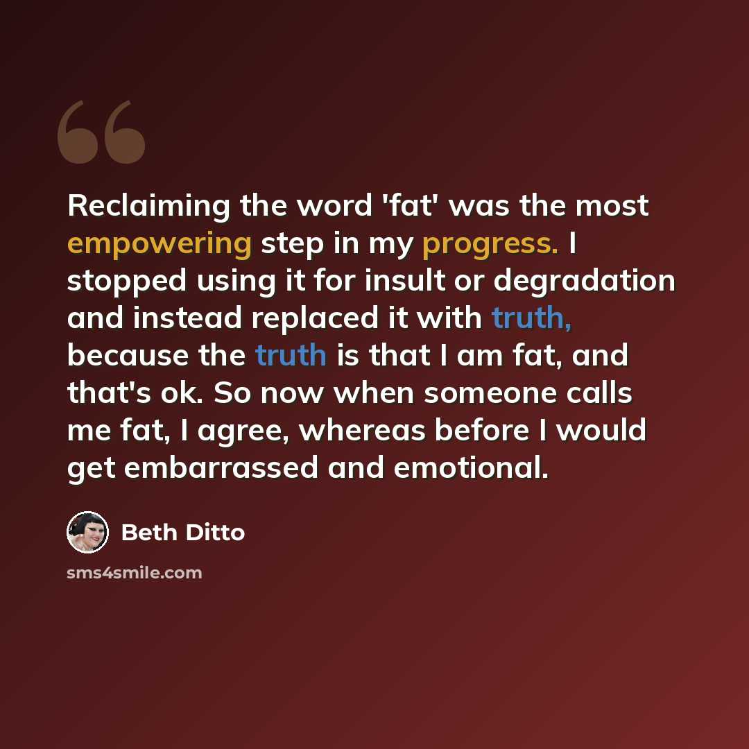 “Reclaiming the word 'fat' was the most empowering step in my progress. I stopped using it for insult or degradation and instead replaced it with truth, because the truth is that I am fat, and that's ok. So now when someone calls me fat, I agree, whereas before I would get embarrassed and emotional.” quote by Beth Ditto