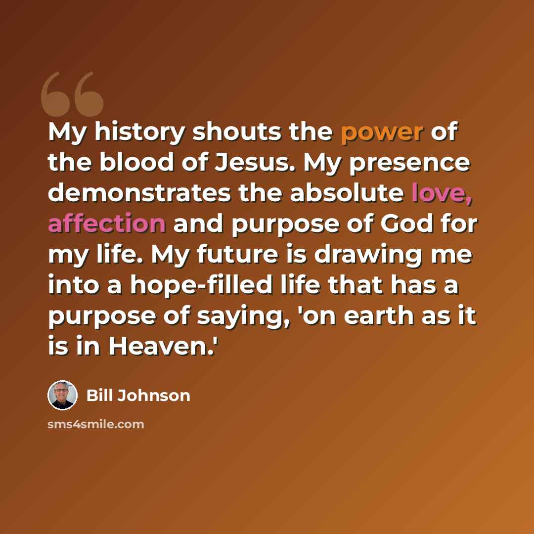 “My history shouts the power of the blood of Jesus. My presence demonstrates the absolute love, affection and purpose of God for my life. My future is drawing me into a hope-filled life that has a purpose of saying, 'on earth as it is in Heaven.'” quote by Bill Johnson