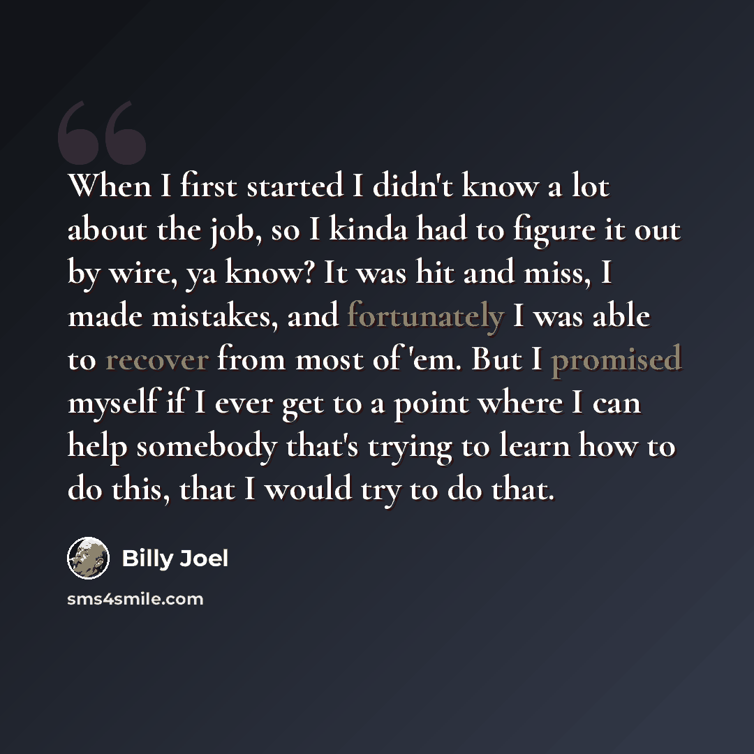 “When I first started I didn't know a lot about the job, so I kinda had to figure it out by wire, ya know? It was hit and miss, I made mistakes, and fortunately I was able to recover from most of 'em. But I promised myself if I ever get to a point where I can help somebody that's trying to learn…” quote by Billy Joel