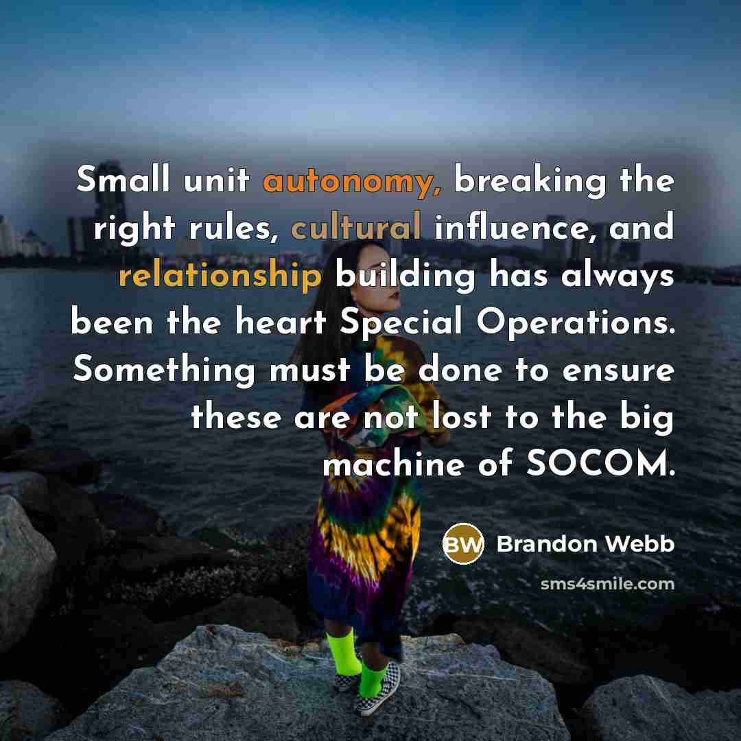 “Small unit autonomy, breaking the right rules, cultural influence, and relationship building has always been the heart Special Operations. Something must be done to ensure these are not lost to the big machine of SOCOM.” quote by Brandon Webb