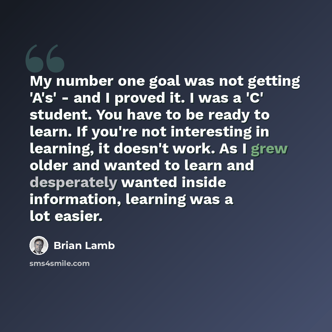 “My number one goal was not getting 'A's' - and I proved it. I was a 'C' student. You have to be ready to learn. If you're not interesting in learning, it doesn't work. As I grew older and wanted to learn and desperately wanted inside information, learning was a lot easier.” quote by Brian Lamb