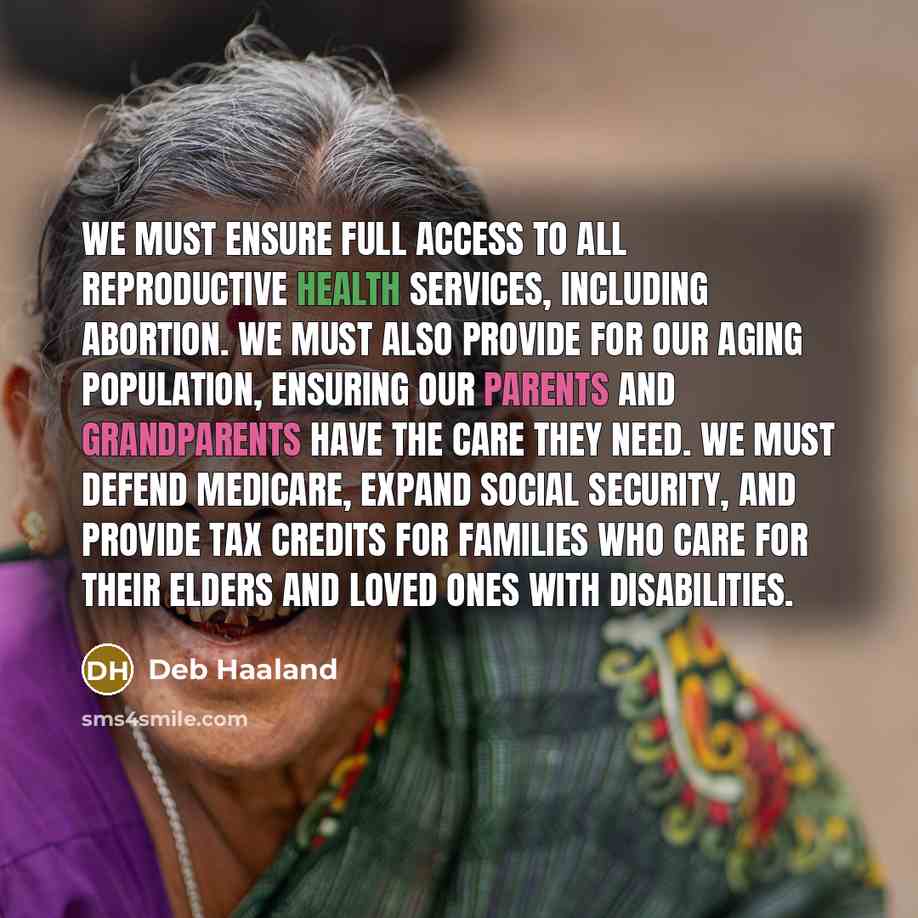 “We must ensure full access to all reproductive health services, including abortion. We must also provide for our aging population, ensuring our parents and grandparents have the care they need. We must defend Medicare, expand Social Security, and provide tax credits for families who care for their…” quote by Deb Haaland