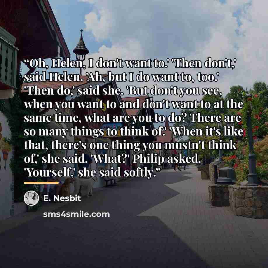 “Oh, Helen, I don't want to.' 'Then don't,' said Helen. 'Ah, but I do want to, too.' 'Then do,' said she. 'But don't you see, when you want to and don't want to at the same time, what are you to do? There are so many things to think of.' 'When it's like that, there's one thing you mustn't think…” quote by E. Nesbit