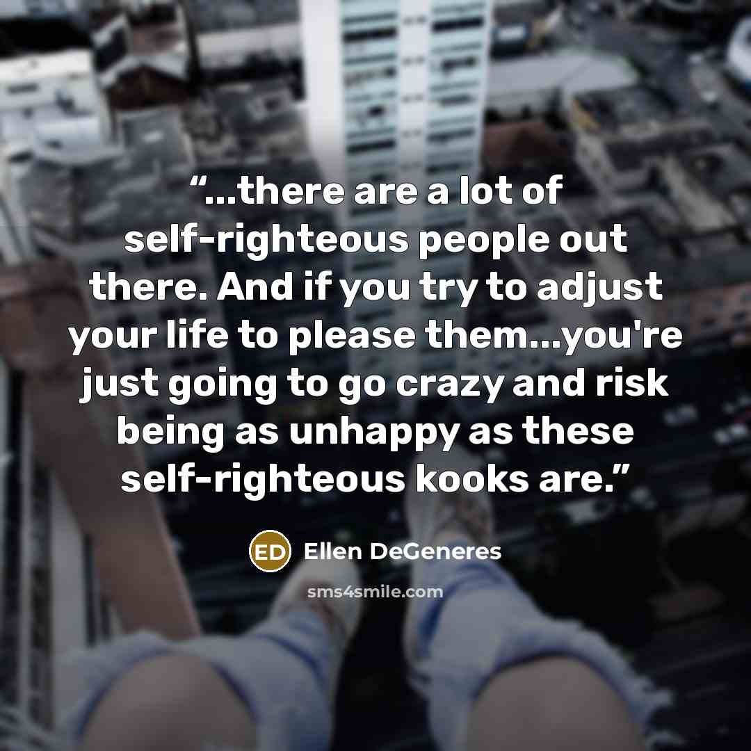 “...there are a lot of self-righteous people out there. And if you try to adjust your life to please them...you're just going to go crazy and risk being as unhappy as these self-righteous kooks are.” quote by Ellen DeGeneres