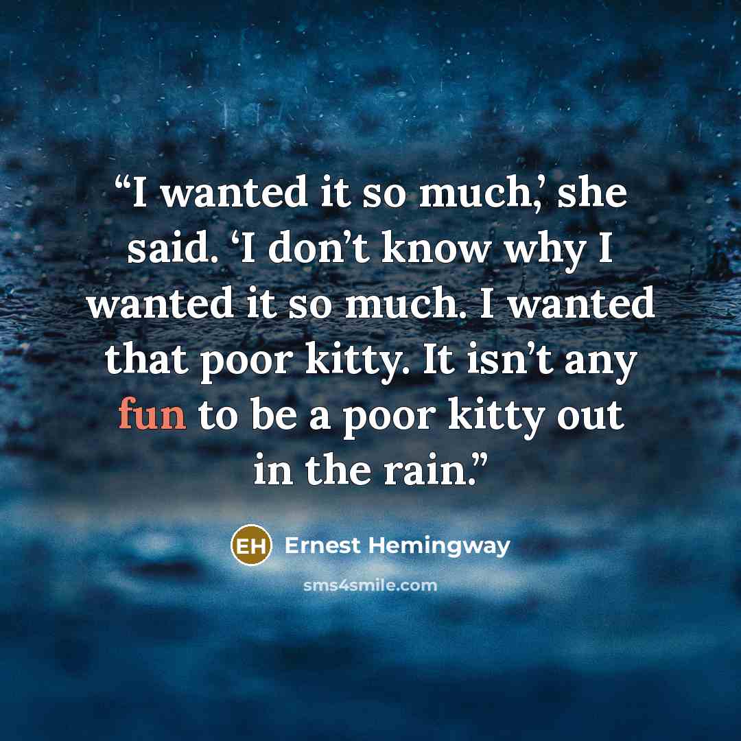 “I wanted it so much,’ she said. ‘I don’t know why I wanted it so much. I wanted that poor kitty. It isn’t any fun to be a poor kitty out in the rain.” quote by Ernest Hemingway