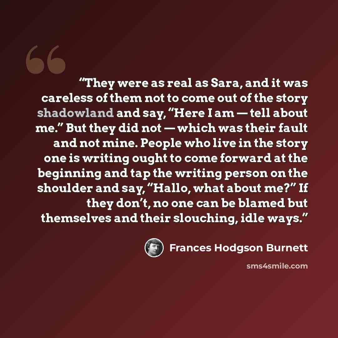 “They were as real as Sara, and it was careless of them not to come out of the story shadowland and say, “Here I am — tell about me.” But they did not — which was their fault and not mine. People who live in the story one is writing ought to come forward at the beginning and tap the writing person…” quote by Frances Hodgson Burnett