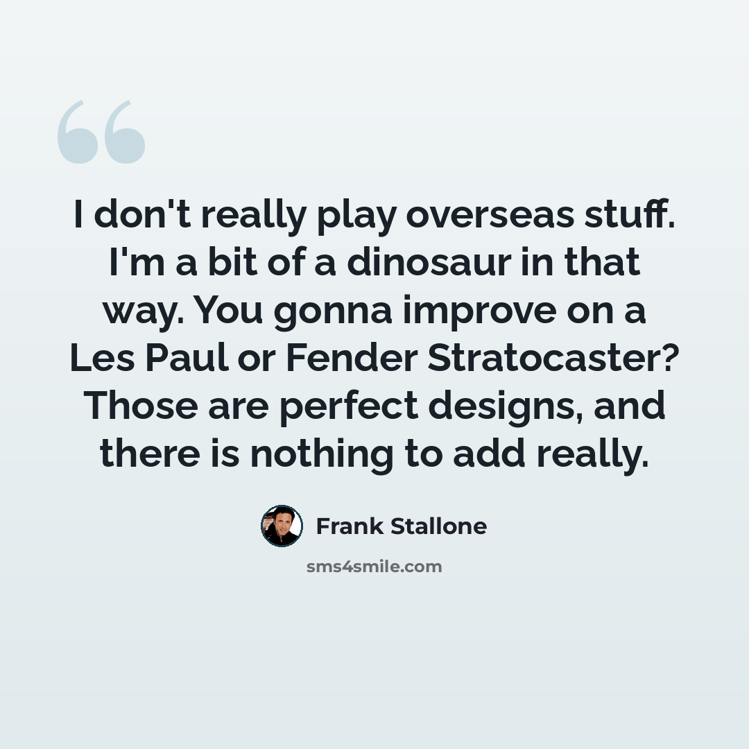 “I don't really play overseas stuff. I'm a bit of a dinosaur in that way. You gonna improve on a Les Paul or Fender Stratocaster? Those are perfect designs, and there is nothing to add really.” quote by Frank Stallone