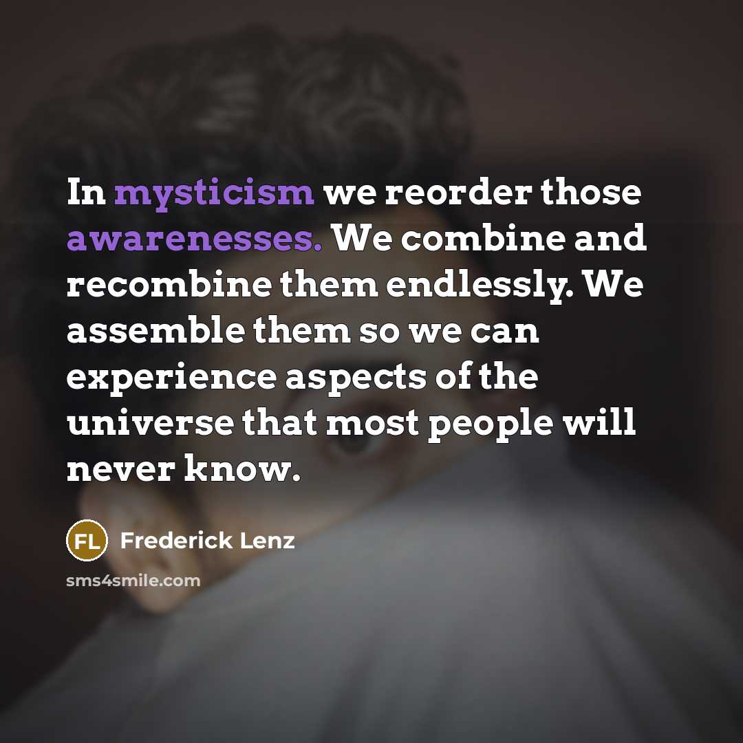 “In mysticism we reorder those awarenesses. We combine and recombine them endlessly. We assemble them so we can experience aspects of the universe that most people will never know.” quote by Frederick Lenz