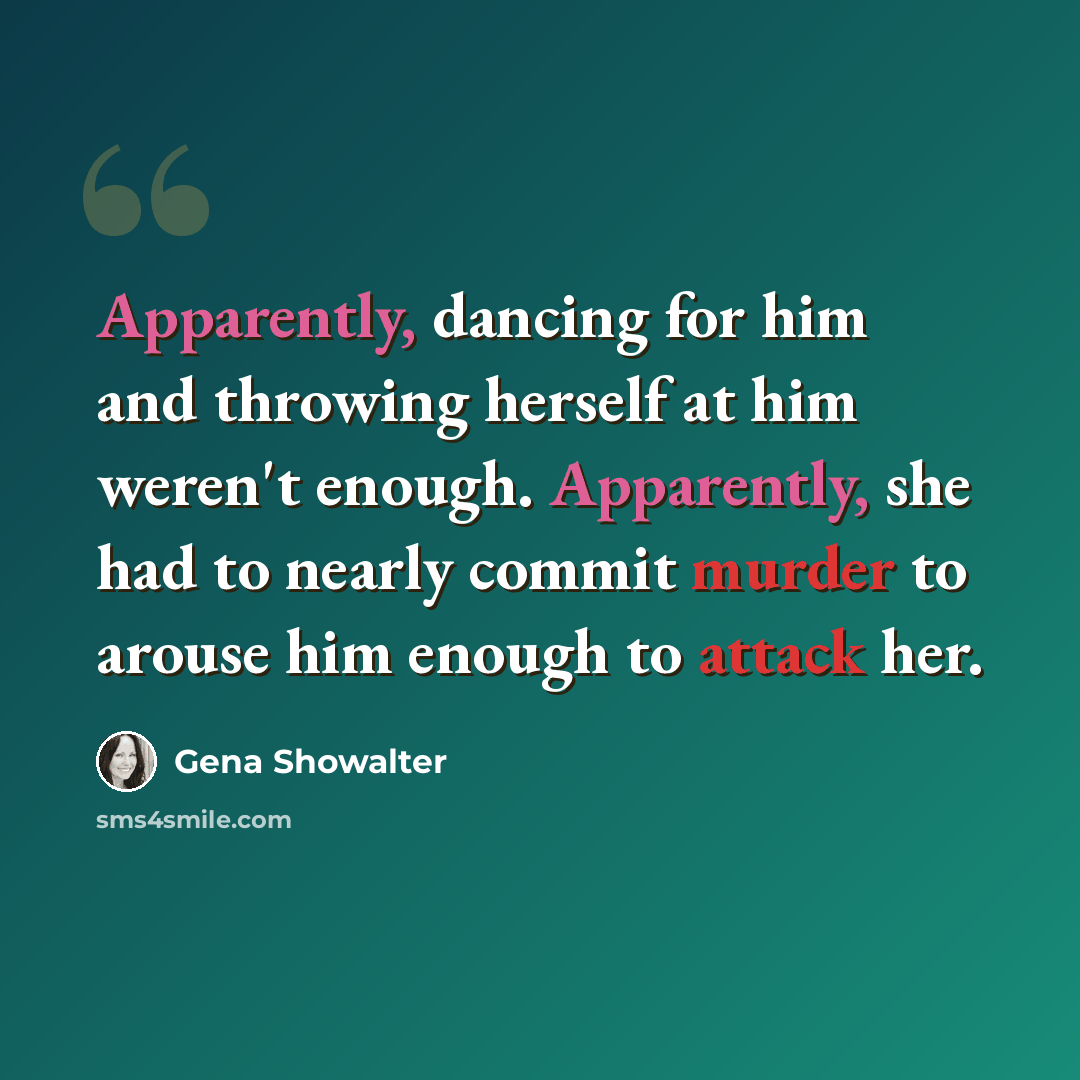 “Apparently, dancing for him and throwing herself at him weren't enough. Apparently, she had to nearly commit murder to arouse him enough to attack her.” quote by Gena Showalter