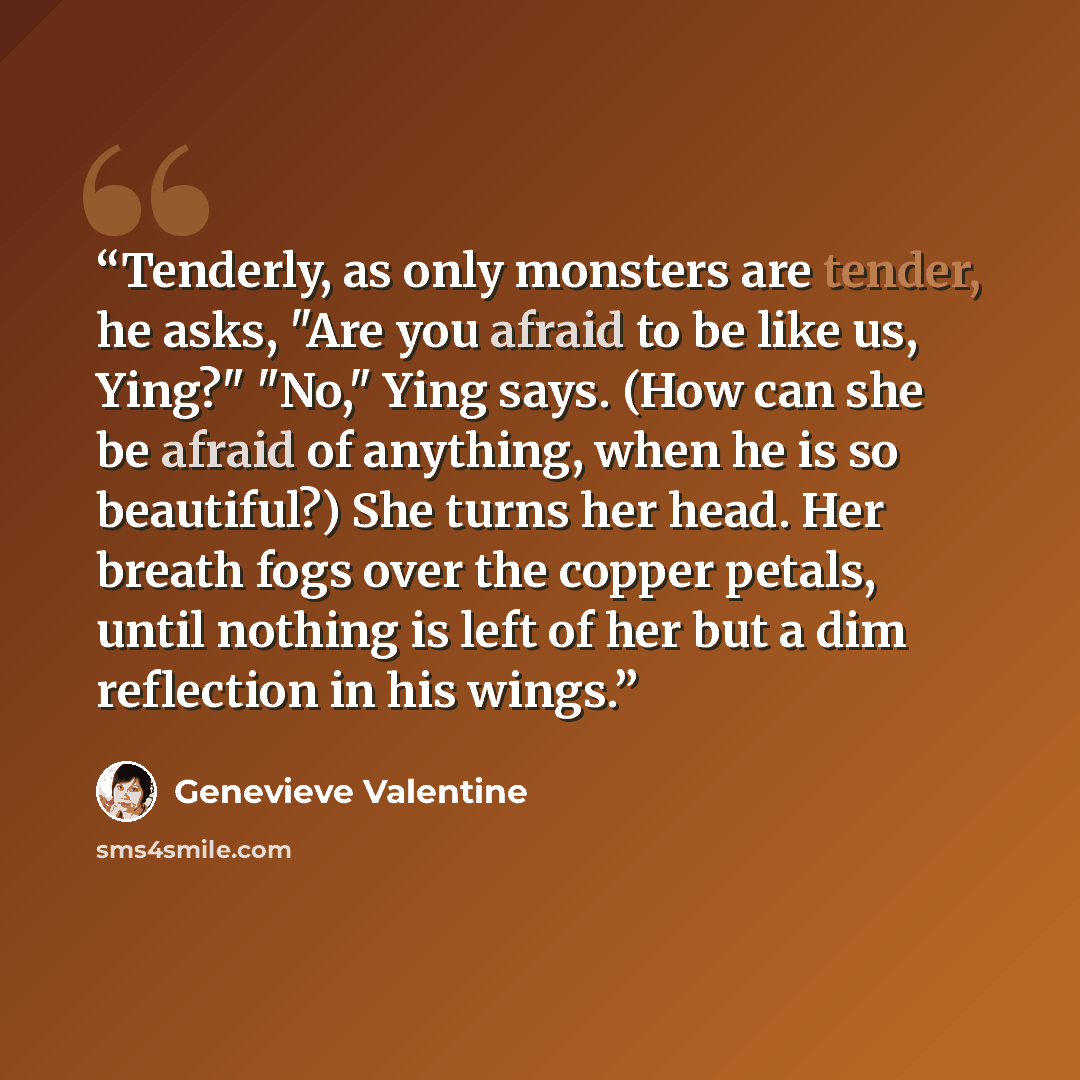 “Tenderly, as only monsters are tender, he asks, "Are you afraid to be like us, Ying?" "No," Ying says. (How can she be afraid of anything, when he is so beautiful?) She turns her head. Her breath fogs over the copper petals, until nothing is left of her but a dim reflection in his wings.” quote by Genevieve Valentine