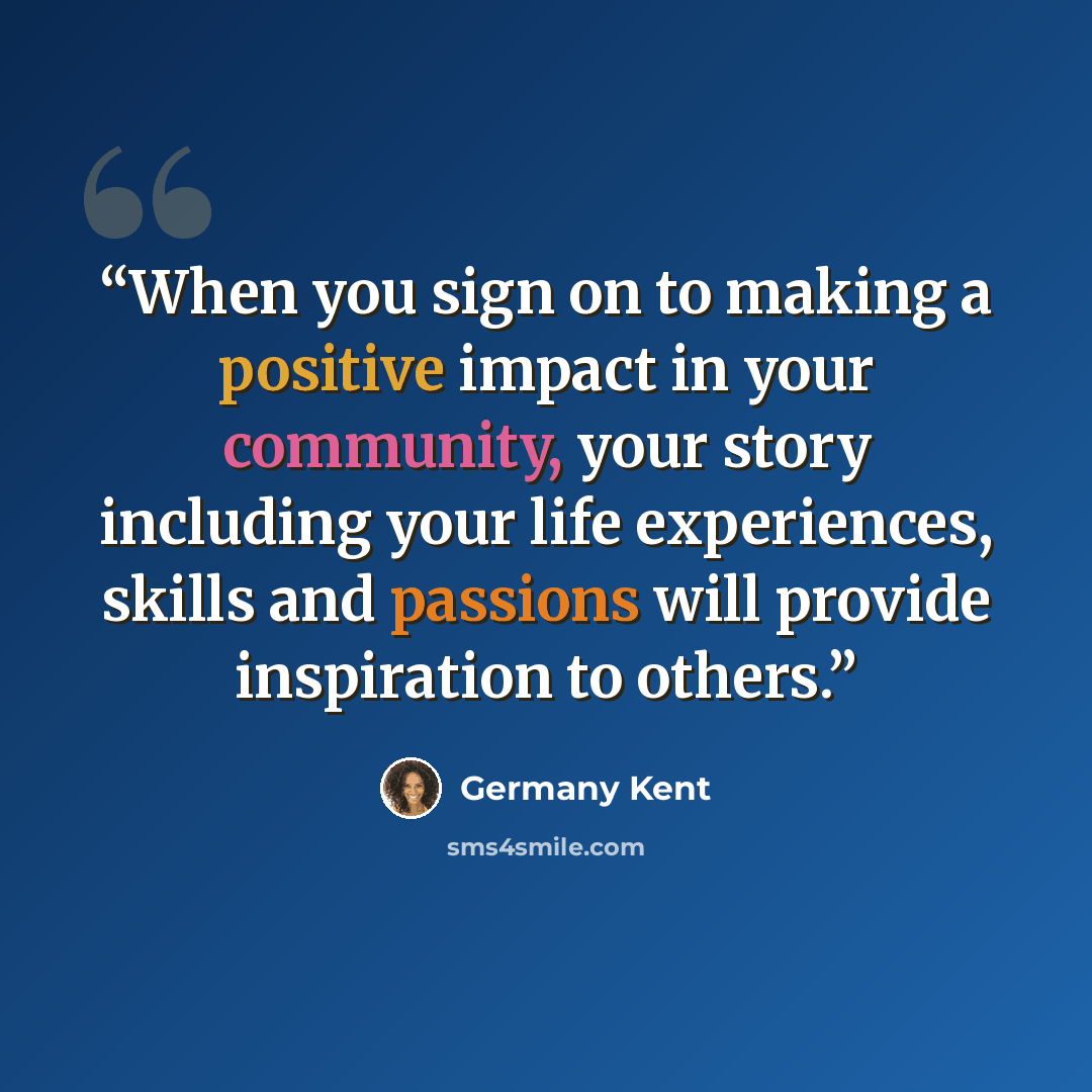 “When you sign on to making a positive impact in your community, your story including your life experiences, skills and passions will provide inspiration to others.” quote by Germany Kent
