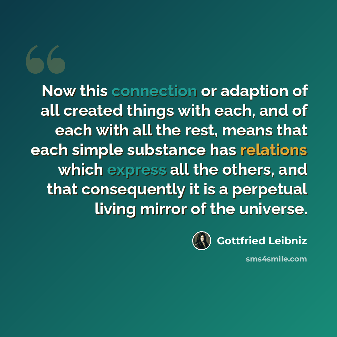“Now this connection or adaption of all created things with each, and of each with all the rest, means that each simple substance has relations which express all the others, and that consequently it is a perpetual living mirror of the universe.” quote by Gottfried Leibniz
