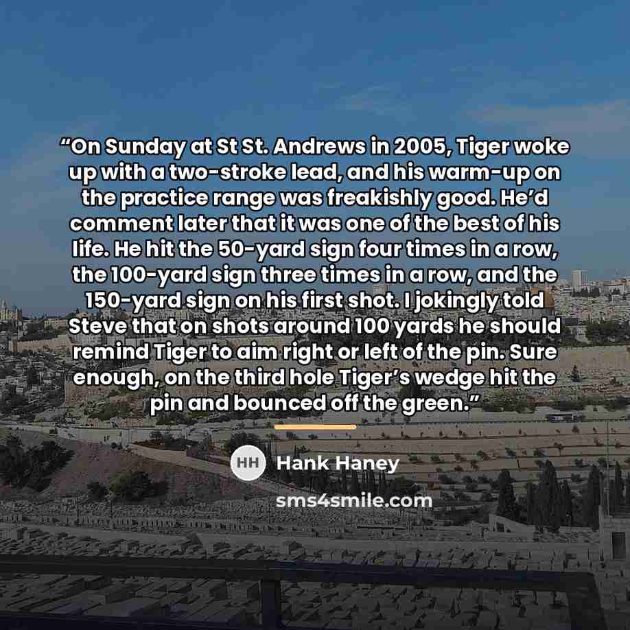 “On Sunday at St St. Andrews in 2005, Tiger woke up with a two-stroke lead, and his warm-up on the practice range was freakishly good. He’d comment later that it was one of the best of his life. He hit the 50-yard sign four times in a row, the 100-yard sign three times in a row, and the 150-yard…” quote by Hank Haney