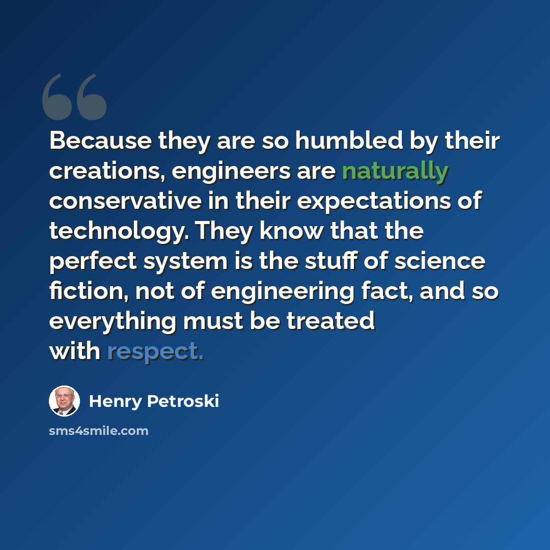 “Because they are so humbled by their creations, engineers are naturally conservative in their expectations of technology. They know that the perfect system is the stuff of science fiction, not of engineering fact, and so everything must be treated with respect.” quote by Henry Petroski
