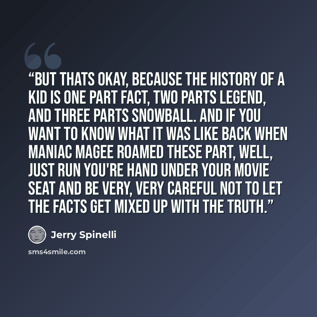 “But thats okay, because the history of a kid is one part fact, two parts legend, and three parts snowball. And if you want to know what it was like back when Maniac Magee roamed these part, well, just run you're hand under your movie seat and be very, very careful not to let the facts get mixed up…” quote by Jerry Spinelli